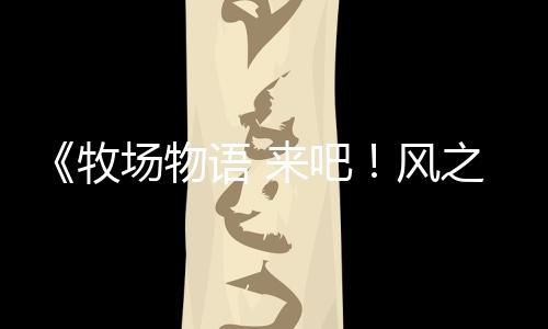 《牧場物語 來吧！風(fēng)之繁華集市》伴侶介紹影片：榭露芙