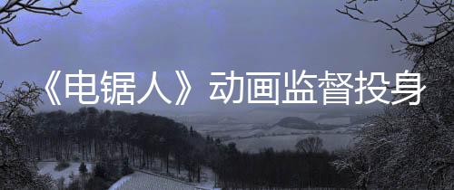 《電鋸人》動(dòng)畫(huà)監(jiān)督投身開(kāi)發(fā)《羅布樂(lè)思》平臺(tái)恐怖游戲