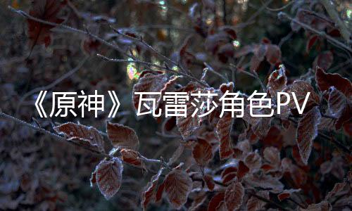 《原神》瓦雷莎角色PV——「勇士傳說(shuō)」