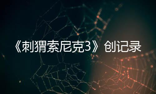 《刺猬索尼克3》創(chuàng)記錄，全球狂收4.25億美元票房！第4部27年3月19日全美公映