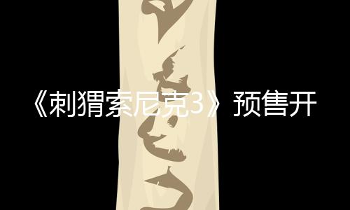《刺猬索尼克3》預售開啟！速速購票解“索”2025開年歡樂！