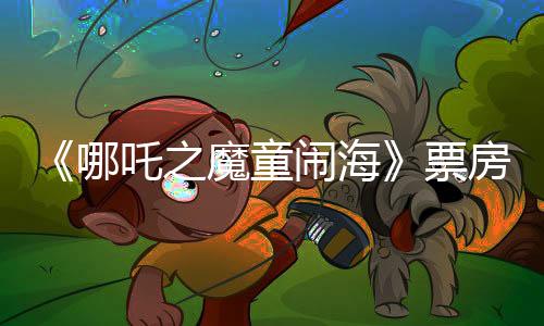 《哪吒之魔童鬧?！菲狈科?0億：殺入中國(guó)影史第五