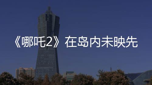 《哪吒2》在島內(nèi)未映先火，臺灣從電影“最強(qiáng)春節(jié)檔”看到大陸的自信與活力