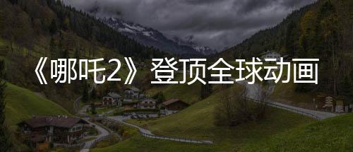 《哪吒2》登頂全球動(dòng)畫(huà)票房榜 周星馳Cos哪吒喊要看
