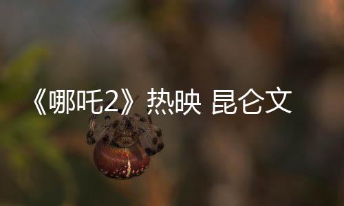 《哪吒2》熱映 昆侖文化的魅力在電影中何以體現(xiàn)？