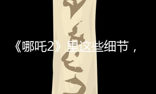 《哪吒2》里這些細(xì)節(jié)，看哭許多人