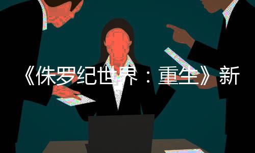 《侏羅紀世界：重生》新劇照 探險隊被恐龍們圍困