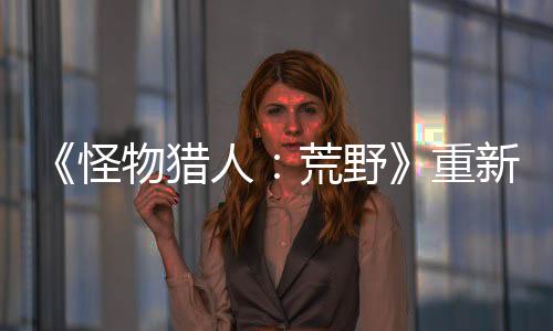 《怪物獵人：荒野》重新捏臉需收費(fèi) 官方將贈(zèng)送免費(fèi)券