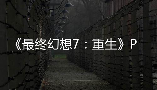 《最終幻想7：重生》PC版沒(méi)用D加密 剛發(fā)售就被攻破