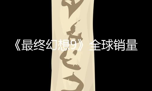 《最終幻想9》全球銷量達到890萬套