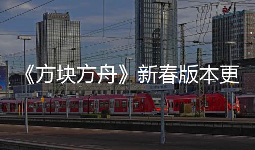 《方塊方舟》新春版本更新，共赴歡樂祥瑞的冒險盛宴
