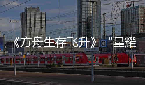 《方舟生存飛升》“星耀”DLC今日上線，游戲本體新史低