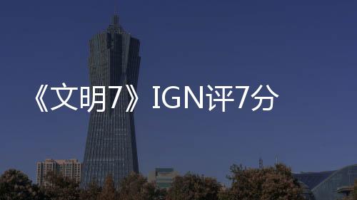 《文明7》IGN評7分：讓人忍不住再來一回合！