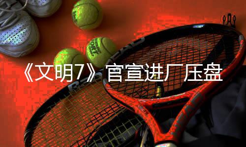 《文明7》官宣進(jìn)廠(chǎng)壓盤(pán) 2月11日發(fā)售不會(huì)跳票