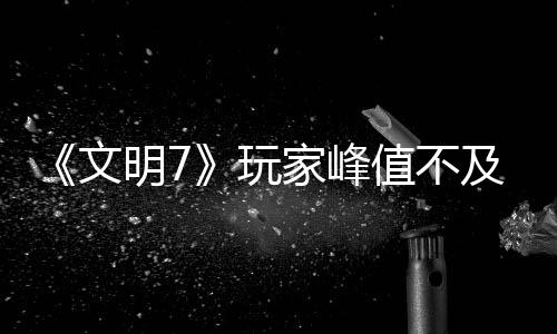 《文明7》玩家峰值不及《文明5》 實時不及《文明6》