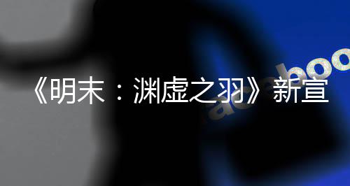 《明末：淵虛之羽》新宣傳片：中國媒體好評(píng)如潮！