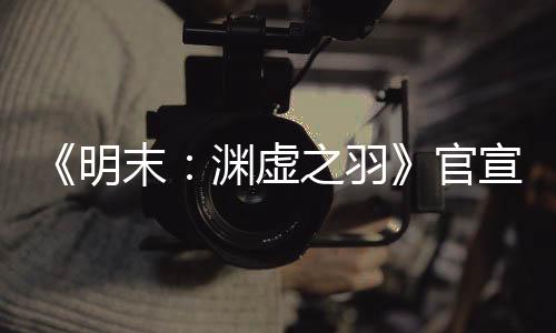 《明末：淵虛之羽》官宣四月末有新消息 公布發(fā)售日？