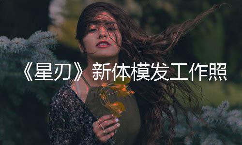 《星刃》新體模發(fā)工作照 新性感戰(zhàn)衣要來了？