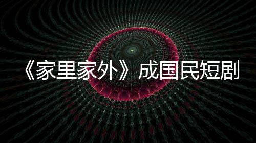 《家里家外》成國(guó)民短劇：小屏幕也有大情懷