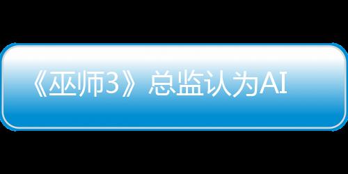 《巫師3》總監(jiān)認為AI難取代演員：無法表現(xiàn)人類情感
