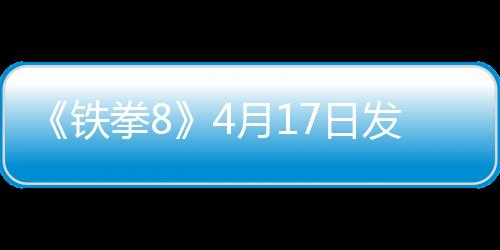 《鐵拳8》4月17日發(fā)布緊急更新 應(yīng)對(duì)玩家平衡性差評(píng)
