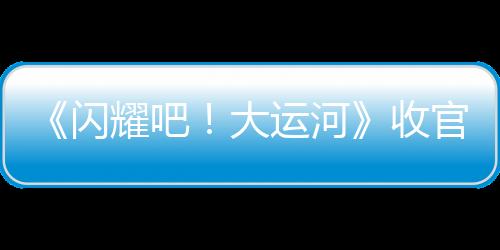 《閃耀吧！大運(yùn)河》收官：走運(yùn)團(tuán)探索八百年“水上北京”，回望六千里“黃金水脈”