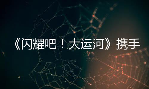 《閃耀吧！大運河》攜手中青旅開啟“少年走運團”研學之旅：踏千年水脈，書青春新章