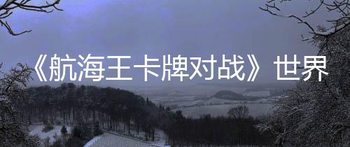 《航海王卡牌對戰(zhàn)》世界賽巔峰對決：大陸選手阿保奪冠，獨特簡體中文冠軍卡加冕！