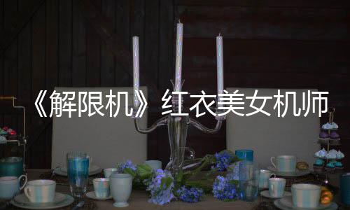《解限機(jī)》紅衣美女機(jī)師視頻 身材和顏值很棒！
