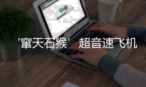 ‘竄天石猴’超音速飛機明年首飛，創(chuàng)航空史新篇章