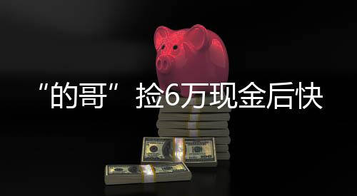 “的哥”撿6萬現(xiàn)金后快速歸還  乘客：我知道定能找回