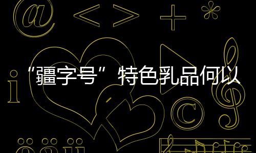 “疆字號(hào)”特色乳品何以“火出圈”
