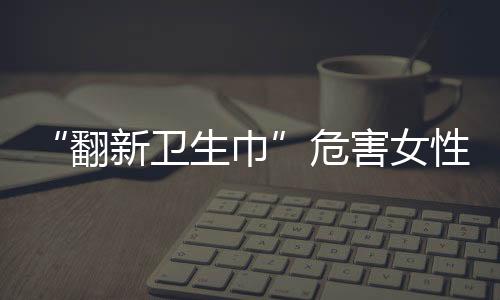 “翻新衛(wèi)生巾”危害女性健康，如何及時發(fā)現(xiàn)潛在的婦科疾??？