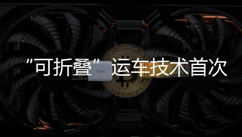 “可折疊”運車技術(shù)首次在灣區(qū)應用 賦能國產(chǎn)汽車出口