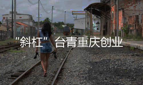 “斜杠”臺(tái)青重慶創(chuàng)業(yè) 從“首店驚喜”到無限可能