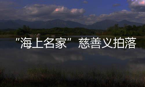 “海上名家”慈善義拍落槌，籌款235萬元支持孝親敬老項(xiàng)目