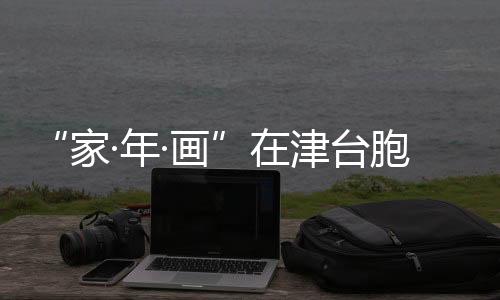 “家·年·畫”在津臺(tái)胞短視頻大賽落幕 臺(tái)胞佳作傳遞兩岸溫情