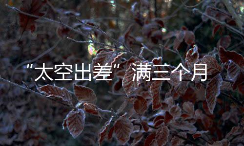 “太空出差”滿三個(gè)月 神舟十九號(hào)航天員的生活忙碌而快樂