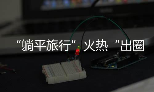 “躺平旅行”火熱“出圈” 輕松、舒適成為年輕人度假“新潮流”