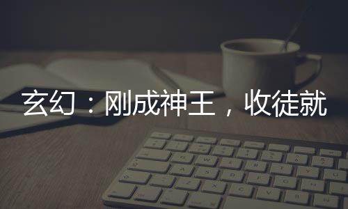 玄幻：剛成神王，收徒就變強(qiáng)！