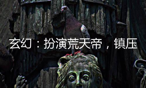 玄幻：扮演荒天帝，鎮(zhèn)壓黑暗動亂