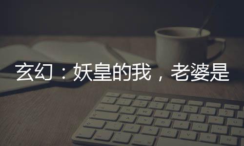 玄幻：妖皇的我，老婆是神朝女帝