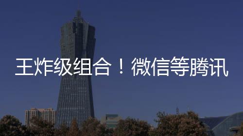 王炸級組合！微信等騰訊旗下多個產(chǎn)品將接入DeepSeek