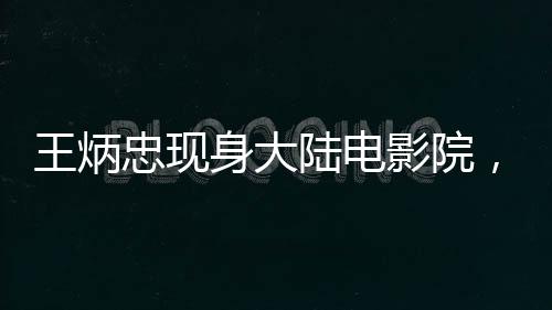 王炳忠現(xiàn)身大陸電影院，觀影哪吒2