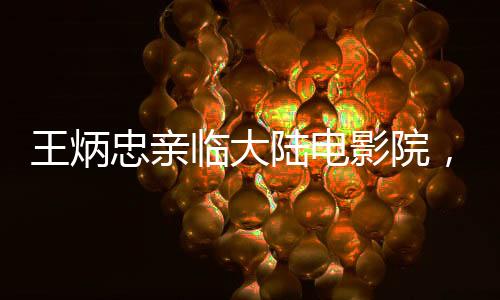 王炳忠親臨大陸電影院，深度體驗(yàn)?zāi)倪?的魅力