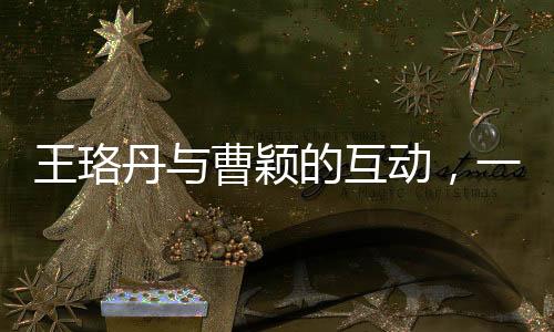 王珞丹與曹穎的互動(dòng)，一次簡(jiǎn)單的對(duì)話背后的故事