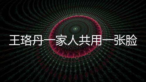 王珞丹一家人共用一張臉，神秘基因引發(fā)網(wǎng)友熱議