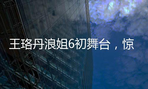 王珞丹浪姐6初舞臺(tái)，驚艷亮相，展現(xiàn)多元魅力