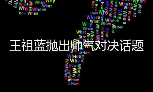 王祖藍(lán)拋出帥氣對(duì)決話題，他與彭于晏誰(shuí)更勝一籌？