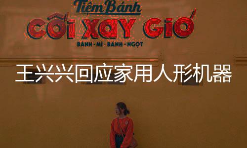王興興回應(yīng)家用人形機器人上市時間表